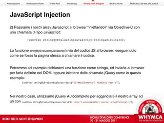 Presentazione   Realizzazione form   To the iPad   Rendering   Playing with delegate   Back to server   MobiLead: dal test alla pra<ca




  JavaScript Injection
  2) Passiamo i nostri array Javascript al browser “iniettandoli” via Objective-C con
  una chiamata di tipo Javascript:




  La funzione stringByEvaluatingJavascript invia del codice JS al browser, eseguendolo
  come se fosse la pagina stessa a chiamare il codice.


  Potremmo ad esempio dichiararci una funzione come stringa, ed inviarla al browser
  per farla definire nel DOM, oppure iniettare delle chiamate jQuery come in questo
  esempio:




  Nel nostro caso, utilizziamo jQuery Autocomplete per agganciare il nostro array ad
  un comodo autocompletamento durante la digitazione nel campo:
 