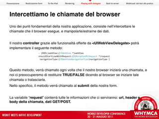 Presentazione   Realizzazione form   To the iPad   Rendering   Playing with delegate   Back to server   MobiLead: dal test alla pra<ca




  Intercettiamo le chiamate del browser
  Uno dei punti fondamentali della nostra applicazione, consiste nell’intercettare le
  chiamate che il browser esegue, e manipolarle/estrarne dei dati.


  Il nostro controller grazie alle funzionalità offerte da <UIWebViewDelegate> potrà
  implementare il seguente metodo:




  Questo metodo, verrà chiamato ogni volta che il nostro browser inizierà una chiamata, e
  noi ci preoccuperemo di restituire TRUE/FALSE dicendo al browser se iniziare tale
  chiamata o tralasciarla.
  Nello specifico, il metodo verrà chiamato al submit della nostra form.


  La variabile “request” conterrà tutte le informazioni che ci serviranno: url, header e
  body della chiamata, dati GET/POST.
 