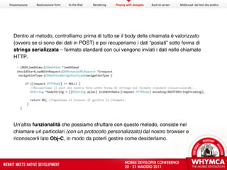 Presentazione   Realizzazione form   To the iPad   Rendering   Playing with delegate   Back to server   MobiLead: dal test alla pra<ca




  Dentro al metodo, controlliamo prima di tutto se il body della chiamata è valorizzato
  (ovvero se ci sono dei dati in POST) e poi recuperiamo i dati “postati” sotto forma di
  stringa serializzata – formato standard con cui vengono inviati i dati nelle chiamate
  HTTP.




  Un’altra funzionalità che possiamo sfruttare con questo metodo, consiste nel
  chiamare url particolari (con un protocollo personalizzato) dal nostro browser e
  riconoscerli lato Obj-C, in modo da poterli gestire come desideriamo.
 