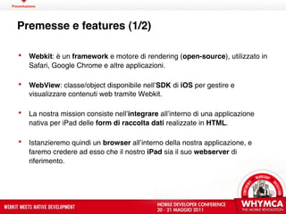 Presentazione




  Premesse e features (1/2)

        Webkit: è un framework e motore di rendering (open-source), utilizzato in
         Safari, Google Chrome e altre applicazioni.

        WebView: classe/object disponibile nell’SDK di iOS per gestire e
         visualizzare contenuti web tramite Webkit.

        La nostra mission consiste nell’integrare all’interno di una applicazione
         nativa per iPad delle form di raccolta dati realizzate in HTML.

        Istanzieremo quindi un browser all’interno della nostra applicazione, e
         faremo credere ad esso che il nostro iPad sia il suo webserver di
         riferimento.
 