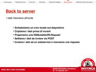 Presentazione     Realizzazione form   To the iPad   Rendering   Playing with delegate   Back to server   MobiLead: dal test alla pra<ca




  Back to server
    I dati ritornano all’ovile


                 Scheduliamo un cron locale sul dispositivo
                 Criptiamo i dati prima di inviarli
                 Prepariamo una NSMutableURLRequest
                 Settiamo i dati da inviare via POST
                 Inviamo i dati ad un webservice e riceviamo una risposta
 