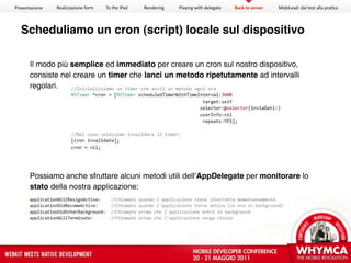 Presentazione   Realizzazione form   To the iPad   Rendering   Playing with delegate   Back to server   MobiLead: dal test alla pra<ca




  Scheduliamo un cron (script) locale sul dispositivo

       Il modo più semplice ed immediato per creare un cron sul nostro dispositivo,
       consiste nel creare un timer che lanci un metodo ripetutamente ad intervalli
       regolari.




       Possiamo anche sfruttare alcuni metodi utili dell’AppDelegate per monitorare lo
       stato della nostra applicazione:
 
