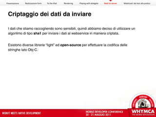 Presentazione   Realizzazione form   To the iPad   Rendering   Playing with delegate   Back to server   MobiLead: dal test alla pra<ca




 Criptaggio dei dati da inviare

 I dati che stiamo raccogliendo sono sensibili, quindi abbiamo deciso di utilizzare un
 algoritmo di tipo sha1 per inviare i dati al webservice in maniera criptata.


 Esistono diverse librerie “light” ed open-source per effettuare la codifica delle
 stringhe lato Obj-C.
 