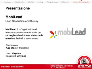 Presentazione   Realizzazione form   To the iPad   Rendering   Playing with delegate   Back to server   MobiLead: dal test alla pra?ca




  Presentazione

  MobiLead
  Lead Generation and Survey


  MobiLead è un’applicazione di
  Intesys appositamente studiata per
  raccogliere lead e interviste con la
  massima facilità e accuratezza.

   Provala ora!
   App store > Mobilead

   user: whymca
   password: whymca
 