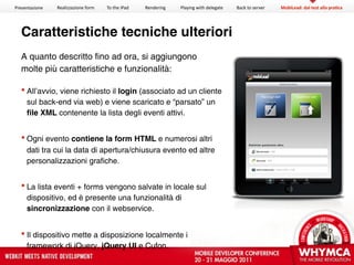 Presentazione   Realizzazione form   To the iPad   Rendering   Playing with delegate   Back to server   MobiLead: dal test alla pra?ca




  Caratteristiche tecniche ulteriori
  A quanto descritto fino ad ora, si aggiungono
  molte più caratteristiche e funzionalità:

    All’avvio, viene richiesto il login (associato ad un cliente
     sul back-end via web) e viene scaricato e “parsato” un
     ﬁle XML contenente la lista degli eventi attivi.


    Ogni evento contiene la form HTML e numerosi altri
     dati tra cui la data di apertura/chiusura evento ed altre
     personalizzazioni grafiche.


    La lista eventi + forms vengono salvate in locale sul
     dispositivo, ed è presente una funzionalità di
     sincronizzazione con il webservice.


    Il dispositivo mette a disposizione localmente i
     framework di jQuery, jQuery UI e Cufon.
 