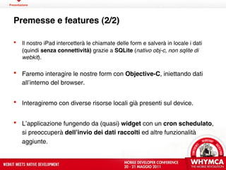 Presentazione




  Premesse e features (2/2)

       Il nostro iPad intercetterà le chiamate delle form e salverà in locale i dati
        (quindi senza connettività) grazie a SQLite (nativo obj-c, non sqlite di
        webkit).

   Faremo interagire le nostre form con Objective-C, iniettando dati
    all’interno del browser.


   Interagiremo con diverse risorse locali già presenti sul device.


   L’applicazione fungendo da (quasi) widget con un cron schedulato,
    si preoccuperà dellʼinvio dei dati raccolti ed altre funzionalità
    aggiunte.
 