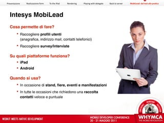 Presentazione   Realizzazione form   To the iPad   Rendering   Playing with delegate   Back to server   MobiLead: dal test alla pra?ca




  Intesys MobiLead
   Cosa permette di fare?
          Raccogliere proﬁli utenti
           (anagrafica, indirizzo mail, contatti telefonici)
          Raccogliere survey/interviste

   Su quali piattaforme funziona?
          iPad
          Android

   Quando si usa?
          In occasione di stand, ﬁere, eventi e manifestazioni
          In tutte le occasioni che richiedono una raccolta
           contatti veloce e puntuale
 