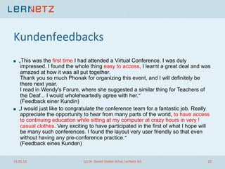Kundenfeedbacks	
  
! „This was the first time I had attended a Virtual Conference. I was duly
impressed. I found the whole thing easy to access, I learnt a great deal and was
amazed at how it was all put together.
Thank you so much Phonak for organizing this event, and I will definitely be
there next year.
I read in Wendy's Forum, where she suggested a similar thing for Teachers of
the Deaf... I would wholeheartedly agree with her.“
(Feedback einer Kundin)
! „I would just like to congratulate the conference team for a fantastic job. Really
appreciate the opportunity to hear from many parts of the world, to have access
to continuing education while sitting at my computer at crazy hours in very !
casual clothes. Very exciting to have participated in the first of what I hope will
be many such conferences. I found the layout very user friendly so that even
without having any pre-conference practice.“
(Feedback eines Kunden)
15.05.13	
   (c)	
  Dr.	
  Daniel	
  Stoller-­‐Schai,	
  LerNetz	
  AG	
   22	
  
 