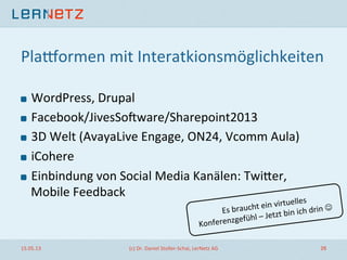 Plapormen	
  mit	
  Interatkionsmöglichkeiten	
  
! WordPress,	
  Drupal	
  
! Facebook/JivesSorware/Sharepoint2013	
  
! 3D	
  Welt	
  (AvayaLive	
  Engage,	
  ON24,	
  Vcomm	
  Aula)	
  
! iCohere	
  
! Einbindung	
  von	
  Social	
  Media	
  Kanälen:	
  Twiler,	
  
Mobile	
  Feedback	
  
15.05.13	
   (c)	
  Dr.	
  Daniel	
  Stoller-­‐Schai,	
  LerNetz	
  AG	
   26	
  
Es	
  braucht	
  ein	
  virtuelles	
  
Konferenzgefühl	
  –	
  Jetzt	
  bin	
  ich	
  drin	
  J	
  
 