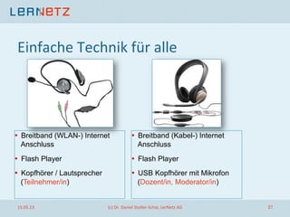 Einfache	
  Technik	
  für	
  alle	
  
•  Breitband (WLAN-) Internet
Anschluss
•  Flash Player
•  Kopfhörer / Lautsprecher
(Teilnehmer/in)
•  Breitband (Kabel-) Internet
Anschluss
•  Flash Player
•  USB Kopfhörer mit Mikrofon
(Dozent/in, Moderator/in)
15.05.13	
   (c)	
  Dr.	
  Daniel	
  Stoller-­‐Schai,	
  LerNetz	
  AG	
   27	
  
 