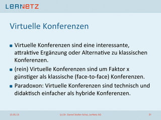 Virtuelle	
  Konferenzen	
  
! Virtuelle	
  Konferenzen	
  sind	
  eine	
  interessante,	
  
alrak;ve	
  Ergänzung	
  oder	
  Alterna;ve	
  zu	
  klassischen	
  
Konferenzen.	
  
! (rein)	
  Virtuelle	
  Konferenzen	
  sind	
  um	
  Faktor	
  x	
  
güns;ger	
  als	
  klassische	
  (face-­‐to-­‐face)	
  Konferenzen.	
  
! Paradoxon:	
  Virtuelle	
  Konferenzen	
  sind	
  technisch	
  und	
  
didak;sch	
  einfacher	
  als	
  hybride	
  Konferenzen.	
  
15.05.13	
   (c)	
  Dr.	
  Daniel	
  Stoller-­‐Schai,	
  LerNetz	
  AG	
   31	
  
 
