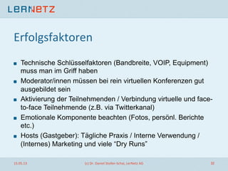 Erfolgsfaktoren	
  
! Technische Schlüsselfaktoren (Bandbreite, VOIP, Equipment)
muss man im Griff haben
! Moderator/innen müssen bei rein virtuellen Konferenzen gut
ausgebildet sein
! Aktivierung der Teilnehmenden / Verbindung virtuelle und face-
to-face Teilnehmende (z.B. via Twitterkanal)
! Emotionale Komponente beachten (Fotos, persönl. Berichte
etc.)
! Hosts (Gastgeber): Tägliche Praxis / Interne Verwendung /
(Internes) Marketing und viele “Dry Runs”
15.05.13	
   (c)	
  Dr.	
  Daniel	
  Stoller-­‐Schai,	
  LerNetz	
  AG	
   32	
  
 