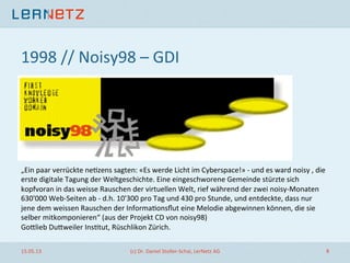 1998	
  //	
  Noisy98	
  –	
  GDI	
  
!
„Ein	
  paar	
  verrückte	
  ne;zens	
  sagten:	
  «Es	
  werde	
  Licht	
  im	
  Cyberspace!»	
  -­‐	
  und	
  es	
  ward	
  noisy	
  ,	
  die	
  
erste	
  digitale	
  Tagung	
  der	
  Weltgeschichte.	
  Eine	
  eingeschworene	
  Gemeinde	
  stürzte	
  sich	
  
kopfvoran	
  in	
  das	
  weisse	
  Rauschen	
  der	
  virtuellen	
  Welt,	
  rief	
  während	
  der	
  zwei	
  noisy-­‐Monaten	
  
630'000	
  Web-­‐Seiten	
  ab	
  -­‐	
  d.h.	
  10'300	
  pro	
  Tag	
  und	
  430	
  pro	
  Stunde,	
  und	
  entdeckte,	
  dass	
  nur	
  
jene	
  dem	
  weissen	
  Rauschen	
  der	
  Informa;onsﬂut	
  eine	
  Melodie	
  abgewinnen	
  können,	
  die	
  sie	
  
selber	
  mitkomponieren“	
  (aus	
  der	
  Projekt	
  CD	
  von	
  noisy98)	
  
Gollieb	
  Dulweiler	
  Ins;tut,	
  Rüschlikon	
  Zürich.	
  	
  
15.05.13	
   (c)	
  Dr.	
  Daniel	
  Stoller-­‐Schai,	
  LerNetz	
  AG	
   6	
  
 