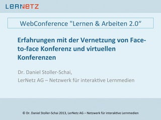 Erfahrungen	
  mit	
  der	
  Vernetzung	
  von	
  Face-­‐
to-­‐face	
  Konferenz	
  und	
  virtuellen	
  
Konferenzen	
  
Dr.	
  Daniel	
  Stoller-­‐Schai,	
  	
  
LerNetz	
  AG	
  –	
  Netzwerk	
  für	
  interak;ve	
  Lernmedien	
  
	
  
©	
  Dr.	
  Daniel	
  Stoller-­‐Schai	
  2013,	
  LerNetz	
  AG	
  –	
  Netzwerk	
  für	
  interak;ve	
  Lernmedien	
  
WebConference	
  "Lernen	
  &	
  Arbeiten	
  2.0“	
  
 