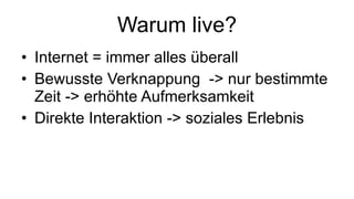Warum live? Internet = immer alles überall  Bewusste Verknappung  -> nur bestimmte Zeit -> erhöhte Aufmerksamkeit Direkte Interaktion -> soziales Erlebnis 