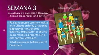 SEMANA 3 
Estrategia de Expresión Corporal 
( Títeres elaborados en Fomy) 
• Realiza tu propio cuento y realiza 
los muñecos en fomy y has unas 
diapositivas mostrando la 
evidencia realizada en el aula de 
clase; manda la presentación a 
este correo electrónico: 
• Ceballosmercado.belkisesther@ 
Gmail.com 
EJEMPLO DE TITERES 
 