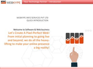 Welcome to Software & Web business
Let's Create A Pixel-Perfect Web!
From initial planning to going live
and beyond; we do all the heavy-
lifting to make your online presence
a big reality!
WEBKYPE INFO SERVICES PVT LTD
QUICK INTRODUCTION
Your Technology Partner - Introduction
 