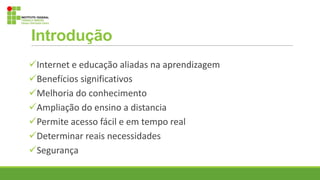 Internet e educação aliadas na aprendizagem
Benefícios significativos
Melhoria do conhecimento
Ampliação do ensino a distancia
Permite acesso fácil e em tempo real
Determinar reais necessidades
Segurança
Introdução
 