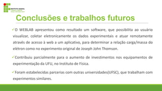 Conclusões e trabalhos futuros
O WEBLAB apresentou como resultado um software, que possibilita ao usuário
visualizar, coletar eletronicamente os dados experimentais e atuar remotamente
através de acesso à web a um aplicativo, para determinar a relação carga/massa do
elétron como no experimento original de Joseph John Thomson.
Contribuiu parcialmente para o aumento de investimentos nos equipamentos de
experimentação da UFU, no Instituto de Física.
Foram estabelecidas parcerias com outras universidades(UFSC), que trabalham com
experimentos similares.
 