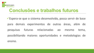 Conclusões e trabalhos futuros
Espera-se que o sistema desenvolvido, possa servir de base
para demais experimentos de outras áreas, além de
pesquisas futuras relacionadas ao mesmo tema,
possibilitando maiores oportunidades e metodologias de
ensino.
 