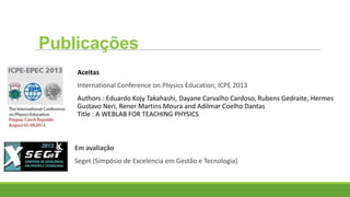 Aceitas
International Conference on Physics Education, ICPE 2013
Authors : Eduardo Kojy Takahashi, Dayane Carvalho Cardoso, Rubens Gedraite, Hermes
Gustavo Neri, Rener Martins Moura and Adilmar Coelho Dantas
Title : A WEBLAB FOR TEACHING PHYSICS
Em avaliação
Seget (Simpósio de Excelencia em Gestão e Tecnologia)
Publicações
 