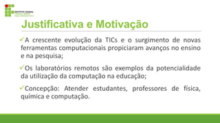 Justificativa e Motivação
A crescente evolução da TICs e o surgimento de novas
ferramentas computacionais propiciaram avanços no ensino
e na pesquisa;
Os laboratórios remotos são exemplos da potencialidade
da utilização da computação na educação;
Concepção: Atender estudantes, professores de física,
química e computação.
 