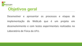 Objetivos geral
Desenvolver e apresentar os processos e etapas de
implementação do WebLab que é um projeto em
desenvolvimento e com testes experimentais realizados no
Laboratório de Física da UFU.
 