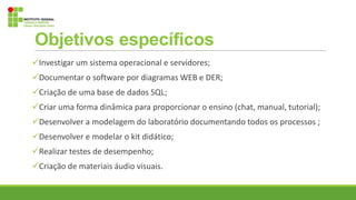 Objetivos específicos
Investigar um sistema operacional e servidores;
Documentar o software por diagramas WEB e DER;
Criação de uma base de dados SQL;
Criar uma forma dinâmica para proporcionar o ensino (chat, manual, tutorial);
Desenvolver a modelagem do laboratório documentando todos os processos ;
Desenvolver e modelar o kit didático;
Realizar testes de desempenho;
Criação de materiais áudio visuais.
 
