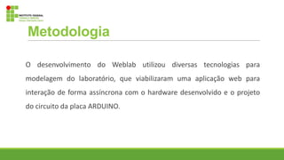 Metodologia
O desenvolvimento do Weblab utilizou diversas tecnologias para
modelagem do laboratório, que viabilizaram uma aplicação web para
interação de forma assíncrona com o hardware desenvolvido e o projeto
do circuito da placa ARDUINO.
 