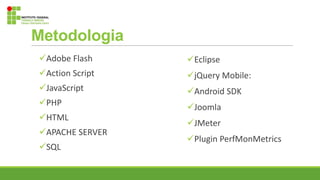 Metodologia
Adobe Flash
Action Script
JavaScript
PHP
HTML
APACHE SERVER
SQL
Eclipse
jQuery Mobile:
Android SDK
Joomla
JMeter
Plugin PerfMonMetrics
 