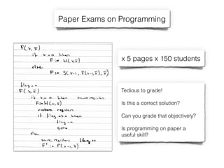 Paper Exams on Programming
Tedious to grade!
Is this a correct solution?
Can you grade that objectively?
Is programming on paper a
useful skill?
x 5 pages x 150 students
 