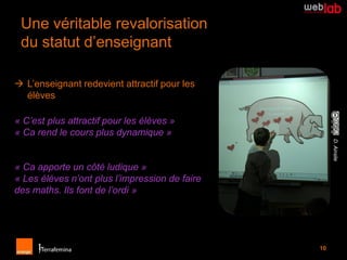 Une véritable revalorisation
 du statut d’enseignant

 L’enseignant redevient attractif pour les
  élèves

« C’est plus attractif pour les élèves »
« Ca rend le cours plus dynamique »




                                                     D. Ainslie
« Ca apporte un côté ludique »
« Les élèves n’ont plus l’impression de faire
des maths. Ils font de l’ordi »




                                                10
 