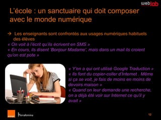 L’école : un sanctuaire qui doit composer
 avec le monde numérique
 Les enseignants sont confrontés aux usages numériques habituels
   des élèves
« On voit à l’écrit qu’ils écrivent en SMS »
« En cours, ils disent ‘Bonjour Madame’, mais dans un mail ils croient
qu’on est pote »


                              « Y’en a qui ont utilisé Google Traduction »
                              « Ils font du copier-coller d’Internet . Même
                              si ça se voit, je fais de moins en moins de
                              devoirs maison »
                              « Quand on leur demande une recherche,
                              on a déjà été voir sur Internet ce qu’il y
                              avait »

                                                                         12
 