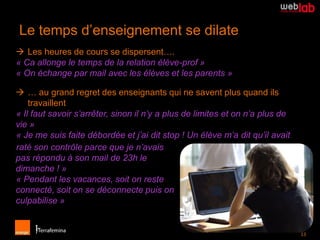 Le temps d’enseignement se dilate
 Les heures de cours se dispersent….
« Ca allonge le temps de la relation élève-prof »
« On échange par mail avec les élèves et les parents »

 … au grand regret des enseignants qui ne savent plus quand ils
    travaillent
« Il faut savoir s’arrêter, sinon il n’y a plus de limites et on n’a plus de
vie »
« Je me suis faite débordée et j’ai dit stop ! Un élève m’a dit qu’il avait
raté son contrôle parce que je n’avais
pas répondu à son mail de 23h le
dimanche ! »
« Pendant les vacances, soit on reste
connecté, soit on se déconnecte puis on
culpabilise »


                                                                               13
                                                                                 13
 
