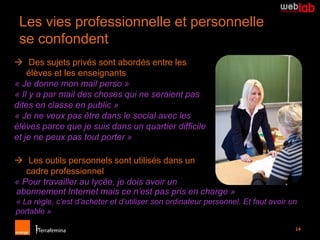 Les vies professionnelle et personnelle
 se confondent
 Des sujets privés sont abordés entre les
    élèves et les enseignants
« Je donne mon mail perso »
« Il y a par mail des choses qui ne seraient pas
dites en classe en public »
« Je ne veux pas être dans le social avec les
élèves parce que je suis dans un quartier difficile
et je ne peux pas tout porter »

 Les outils personnels sont utilisés dans un
   cadre professionnel
« Pour travailler au lycée, je dois avoir un
abonnement Internet mais ce n’est pas pris en charge »
« La règle, c’est d’acheter et d’utiliser son ordinateur personnel. Et faut avoir un
portable »

                                                                                   14
 