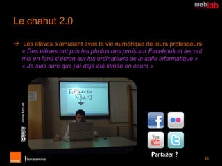 Le chahut 2.0

 Les élèves s’amusent avec la vie numérique de leurs professeurs
  « Des élèves ont pris les photos des profs sur Facebook et les ont
  mis en fond d’écran sur les ordinateurs de la salle informatique »
  « Je suis sûre que j’ai déjà été filmée en cours »
  Jamie McCall




                                                                       15
 