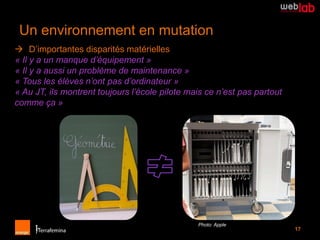 Un environnement en mutation
 D’importantes disparités matérielles
« Il y a un manque d’équipement »
« Il y a aussi un problème de maintenance »
« Tous les élèves n’ont pas d’ordinateur »
« Au JT, ils montrent toujours l’école pilote mais ce n’est pas partout
comme ça »




                                                Photo: Apple
                                                                          17
 