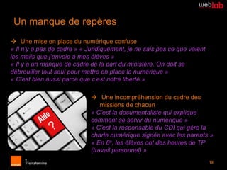 Un manque de repères
 Une mise en place du numérique confuse
« Il n’y a pas de cadre » « Juridiquement, je ne sais pas ce que valent
les mails que j’envoie à mes élèves »
« Il y a un manque de cadre de la part du ministère. On doit se
débrouiller tout seul pour mettre en place le numérique »
« C’est bien aussi parce que c’est notre liberté »

                              Une incompréhension du cadre des
                                 missions de chacun
                             « C’est la documentaliste qui explique
                             comment se servir du numérique »
                             « C’est la responsable du CDI qui gère la
                             charte numérique signée avec les parents »
                             « En 6e, les élèves ont des heures de TP
                             (travail personnel) »
                                                                          18
 