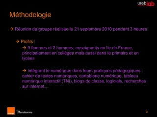 Méthodologie
 Réunion de groupe réalisée le 21 septembre 2010 pendant 3 heures

   Profils :
     9 femmes et 2 hommes, enseignants en Ile de France,
    principalement en collèges mais aussi dans le primaire et en
    lycées

       Intégrant le numérique dans leurs pratiques pédagogiques :
      cahier de textes numériques, cartablerie numérique, tableau
      numérique interactif (TNI), blogs de classe, logiciels, recherches
      sur Internet…




                                                                           2
 