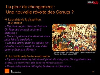 La peur du changement :
 Une nouvelle révolte des Canuts ?
 La crainte de la disparition
   d’un métier
« On sera un peu chacun chez soi.
On fera des cours à la carte à
distance »
« On aura juste besoin de nous mais
pour faire la garderie »
« On doit être là pour les guider, les
orienter mais ce n’est plus le statut
qu’on a face aux élèves »
                                            Bataille dans les rues de Lyon devant l'église de Saint-Nizier
                                            Révolte des Canuts octobre 1831
 La crainte de la fin d’une corporation
« Il y aura des élèves qui ne verront jamais de vrais profs. On supprimera des
postes. Ca commence déjà dans les milieux ruraux »
« On nous demandera d’être plus flexible sur nos horaires »

                                                                                                     21
 