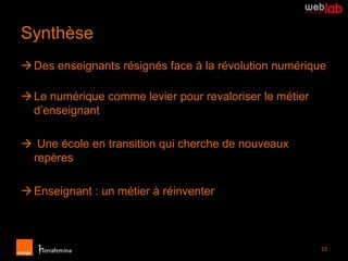 Synthèse
 Des enseignants résignés face à la révolution numérique

 Le numérique comme levier pour revaloriser le métier
  d’enseignant

 Une école en transition qui cherche de nouveaux
 repères

 Enseignant : un métier à réinventer



                                                         23
 