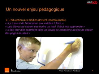 Un nouvel enjeu pédagogique

 L’éducation aux médias devient incontournable
« Il y a aussi de l’éducation aux médias à faire »
« Les élèves ne savent pas écrire un mail. Il faut leur apprendre »
« Il faut leur dire comment faire un travail de recherche au lieu de copier
des pages de sites »




                                              Photo: Promothean, Activboard   5
 