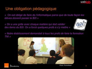 Une obligation pédagogique
« On est obligé de faire de l’informatique parce que de toute façon les
élèves doivent passer le B2I »

« On a une grille avec chaque matière qui doit valider
des items du B2I. On a forcé quelques profs à s’y mettre »

« Notre établissement demandait à tous les profs de faire la formation
TNI »




                                                 Photo: Promothean        6
 