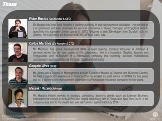 EXCLUSIVE & CONFIDENTIAL
The use of this document it is strictly prohibited without Web Labs prior authorization.
Team
Mr. Bastos has over time become a leading authority in web development education. He worked as
a programmer and web developer for several companies in Spain, Portugal, and England prior to
launching his top-seller online course in 2012 “Become a Web Developer from Scratch” sold on
Udemy. He is currently the founder and CEO of Web Labs, Lda.
Victor Bastos (Co-founder & CEO)
Mr. Aires has a Degree in Management and an Executive Master in Finance and Business Control.
He has a significant experience in finance after he worked as audit senior in KPMG for five years
and as a planning and management controller in a Portuguese insurance company for two years.
Gonçalo Aires (CFO)
Mr. Martínez has global management skills in team leading, primarily acquired at Johnson &
Johnson during his ten year career at the corporation. He is a translator (English, Spanish and
Portuguese) and co-founder of a translation company that currently services multinational
companies in such countries as Portugal, Spain and Germany.
Carlos Martínez (Co-founder & CTO)
Mr. Hatano initially worked in strategic consulting, assisting clients such as Lehman Brothers.
Afterwards he moved on to build his own digital advertising firm in Tokyo and New York. In 2011 the
company was sold to Viz-media and was at Rakuten Japan untill July 2014.
Masaaki Hatano(Advisor)
 