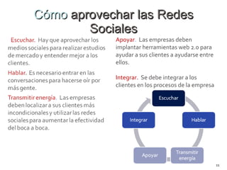 Cómo  aprovechar las Redes Sociales Apoyar .  Las empresas deben implantar herramientas web 2.0 para ayudar a sus clientes a ayudarse entre ellos. Integrar.   Se debe integrar a los clientes en los procesos de la empresa 