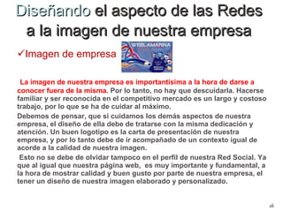 Diseñando  el aspecto de las Redes  a la imagen de nuestra empresa  Imagen de empresa La imagen de nuestra empresa es importantísima a la hora de darse a conocer fuera de la misma.   Por lo tanto, no hay que descuidarla. Hacerse familiar y ser reconocida en el competitivo mercado es un largo y costoso trabajo, por lo que se ha de cuidar al máximo.  Debemos de pensar, que si cuidamos los demás aspectos de nuestra empresa, el diseño de ella debe de tratarse con la misma dedicación y atención. Un buen logotipo es la carta de presentación de nuestra empresa, y por lo tanto debe de ir acompañado de un contexto igual de acorde a la calidad de nuestra imagen. Esto no se debe de olvidar tampoco en el perfil de nuestra Red Social. Ya que al igual que nuestra página web,  es muy importante y fundamental, a la hora de mostrar calidad y buen gusto por parte de nuestra empresa, el tener un diseño de nuestra imagen elaborado y personalizado.     