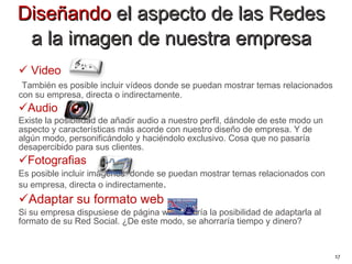 Diseñando  el aspecto de las Redes  a la imagen de nuestra empresa  Video También es posible incluir vídeos donde se puedan mostrar temas relacionados con su empresa, directa o indirectamente. Audio Existe la posibilidad de añadir audio a nuestro perfil, dándole de este modo un aspecto y características más acorde con nuestro diseño de empresa. Y de algún modo, personificándolo y haciéndolo exclusivo. Cosa que no pasaría desapercibido para sus clientes. Fotografias  Es posible incluir imágenes  donde se puedan mostrar temas relacionados con su empresa, directa o indirectamente . Adaptar su formato web  Si su empresa dispusiese de página web, cabría la posibilidad de adaptarla al formato de su Red Social. ¿De este modo, se ahorraría tiempo y dinero?   