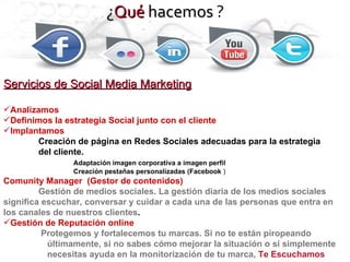 Servicios de Social Media Marketing Analizamos Definimos la estrategia Social junto con el cliente Implantamos Creación de página en Redes Sociales adecuadas para la estrategia  del cliente. Adaptación imagen corporativa a imagen perfil Creación pestañas personalizadas (Facebook  ) Comunity Manager  (Gestor de contenidos) Gestión de medios sociales. La gestión diaria de los medios sociales signiﬁca escuchar, conversar y cuidar a cada una de las personas que entra en los canales de nuestros clientes . Gestión de Reputación online Protegemos y fortalecemos tu marcas. Si no te están piropeando últimamente, si no sabes cómo mejorar la situación o si simplemente necesitas ayuda en la monitorización de tu marca,  Te Escuchamos ¿ Qué  hacemos  ? 