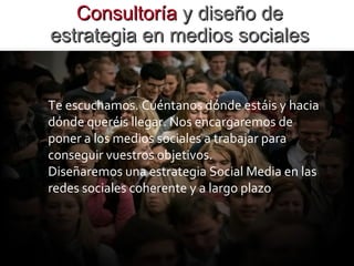 Consultoría  y diseño de estrategia en medios sociales Te escuchamos. Cuéntanos dónde estáis y hacia dónde queréis llegar. Nos encargaremos de poner a los medios sociales a trabajar para conseguir vuestros objetivos.  Diseñaremos una estrategia Social Media en las redes sociales coherente y a largo plazo .  