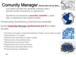 Comunity Manager . Somos fans de tus fans .   Los medios sociales han cambiado nuestras vidas y también pueden revolucionar tu organización. Ayudamos a tu empresas a  escuchar, entender   y, sobre todo, a implicarse en los medios sociales. Conversamos, Escuchamos y Distribuimos contenido.   Somos   Comunity   Manager   gestionamos por ti  tus redes   sociales.   Envíanos mensajes a través de Facebook, Twitter y otras redes sociales. Actualizamos  tu “estado”.  Dotamos de contenido tus redes sociales.  Observamos otras publicaciones.  Gestionamos y buscamos Fans. Organizamos Concursos y eventos. Publicamos noticias de última hora.  Proporcionamos  estadísticas.   